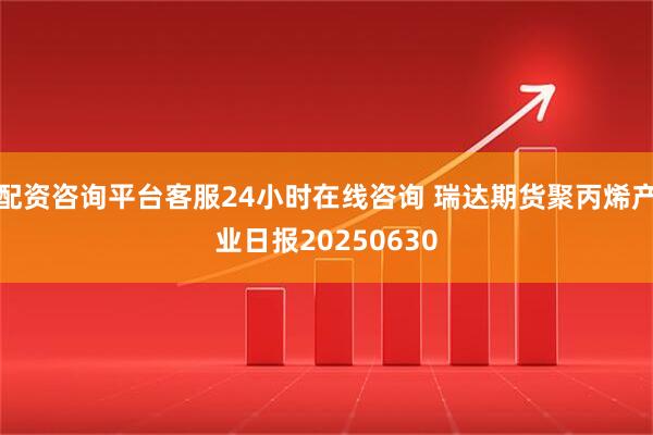 配资咨询平台客服24小时在线咨询 瑞达期货聚丙烯产业日报20250630