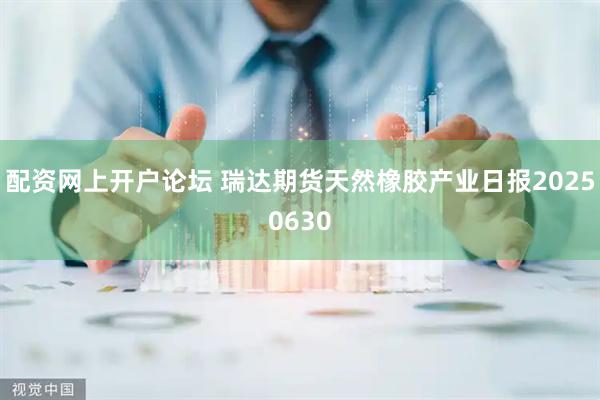 配资网上开户论坛 瑞达期货天然橡胶产业日报20250630