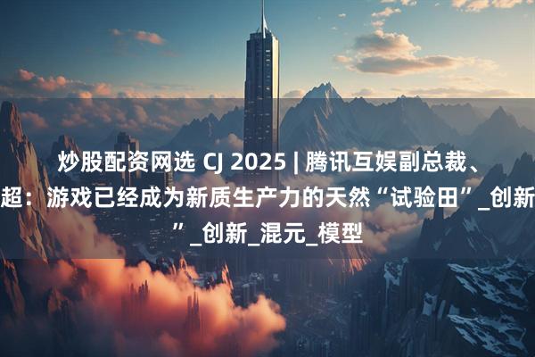 炒股配资网选 CJ 2025 | 腾讯互娱副总裁、总编辑余睿超：游戏已经成为新质生产力的天然“试验田”_创新_混元_模型