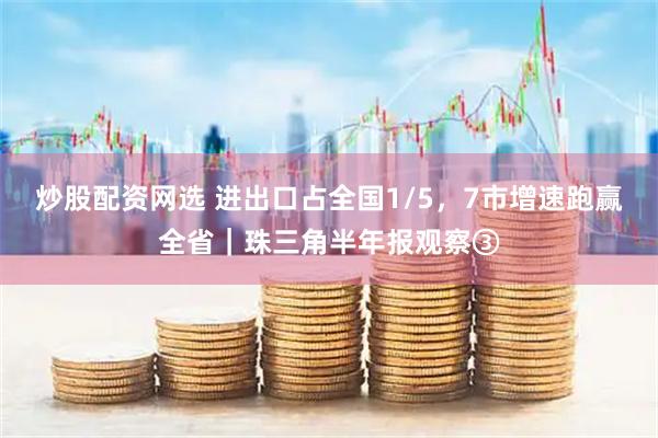 炒股配资网选 进出口占全国1/5，7市增速跑赢全省｜珠三角半年报观察③