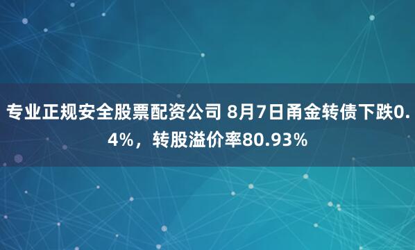 专业正规安全股票配资公司 8月7日甬金转债下跌0.4%，转股溢价率80.93%