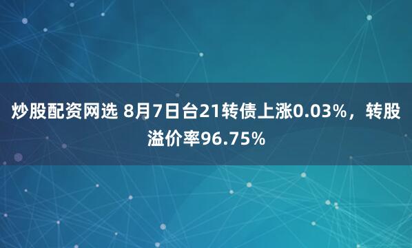 炒股配资网选 8月7日台21转债上涨0.03%，转股溢价率96.75%