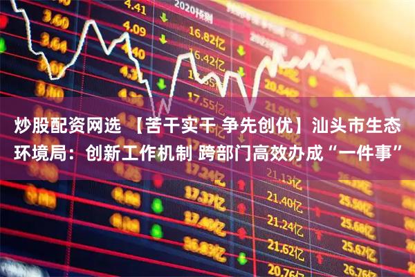 炒股配资网选 【苦干实干 争先创优】汕头市生态环境局：创新工作机制 跨部门高效办成“一件事”