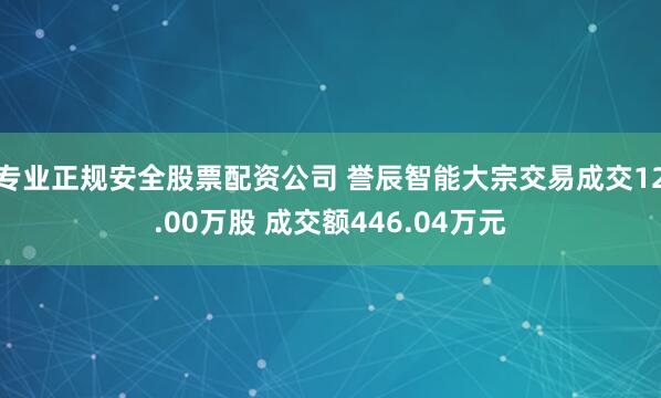 专业正规安全股票配资公司 誉辰智能大宗交易成交12.00万股 成交额446.04万元