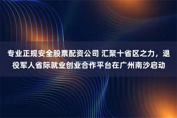 专业正规安全股票配资公司 汇聚十省区之力，退役军人省际就业创业合作平台在广州南沙启动
