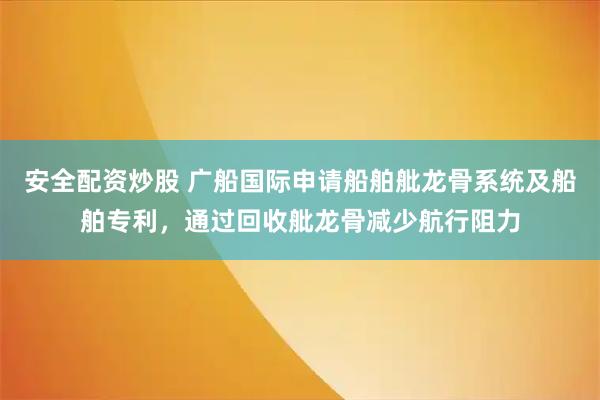 安全配资炒股 广船国际申请船舶舭龙骨系统及船舶专利，通过回收舭龙骨减少航行阻力