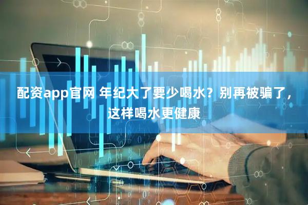 配资app官网 年纪大了要少喝水？别再被骗了，这样喝水更健康