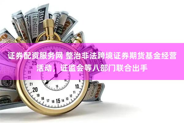 证券配资服务网 整治非法跨境证券期货基金经营活动，证监会等八部门联合出手