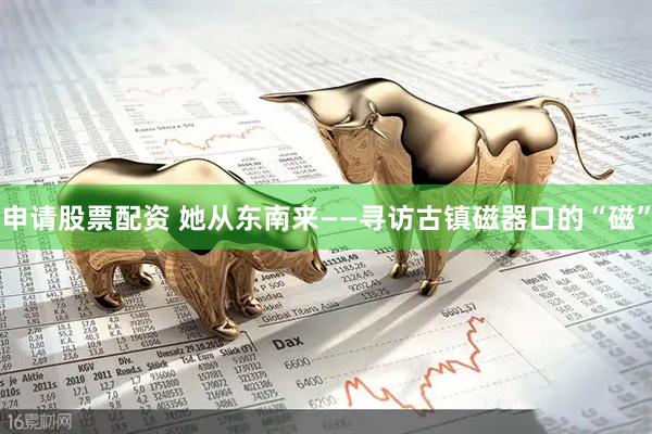 申请股票配资 她从东南来——寻访古镇磁器口的“磁”