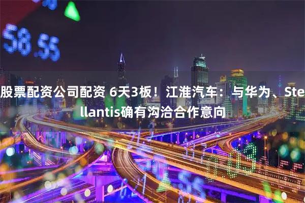 股票配资公司配资 6天3板!江淮汽车:与华为、Stellantis确有沟洽合作意向