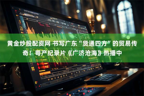 黄金炒股配资网 书写广东“货通四方”的贸易传奇！粤产纪录片《广济沧海》热播中